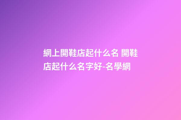 網上開鞋店起什么名 開鞋店起什么名字好-名學網-第1張-店鋪起名-玄機派